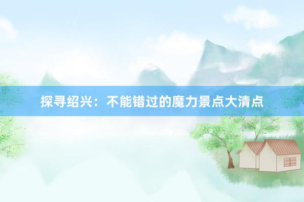 探寻绍兴：不能错过的魔力景点大清点